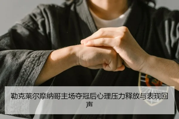勒克莱尔摩纳哥主场夺冠后心理压力释放与表现回声